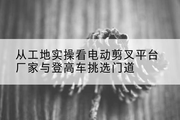 长宁区电动剪叉升降平台厂家-从工地实操看电动剪叉平台厂家与登高车挑选门道
