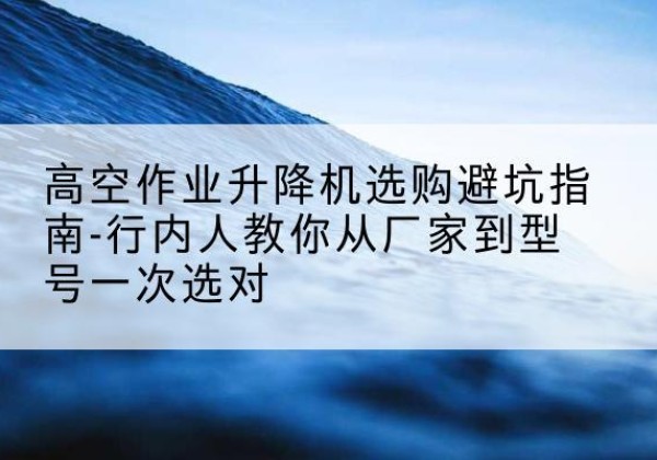 长宁区升降平台厂家-高空作业升降机选购避坑指南-行内人教你从厂家到型号一次选对
