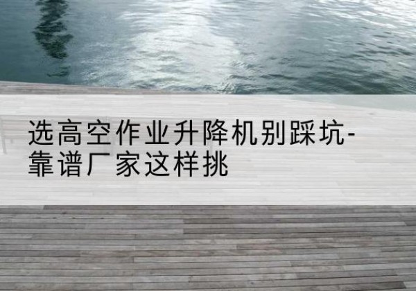 长宁区剪叉式升降机厂家-选高空作业升降机别踩坑-靠谱厂家这样挑