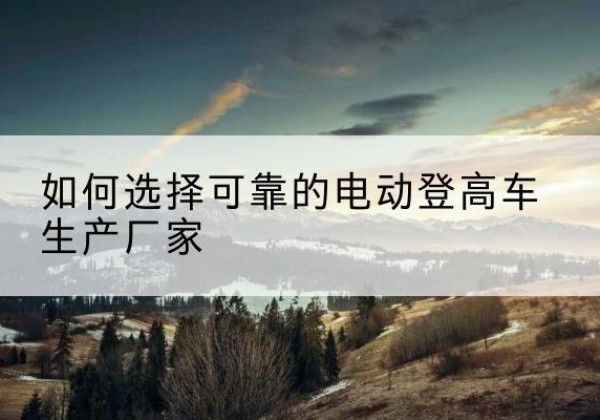 长宁区电动登高车厂家-如何选择可靠的电动登高车生产厂家