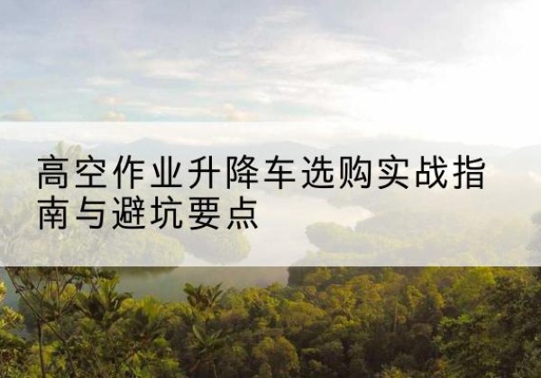 长宁区升降车怎么选-高空作业升降车选购实战指南与避坑要点