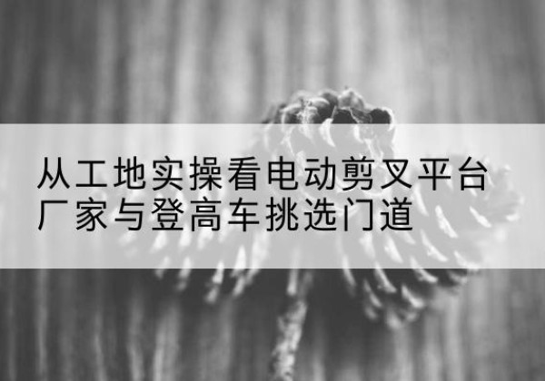 长宁区电动剪叉升降平台厂家-从工地实操看电动剪叉平台厂家与登高车挑选门道