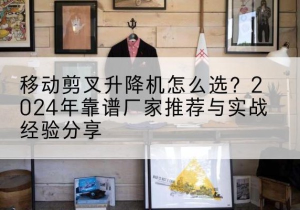 长宁区升降平台厂家推荐-移动剪叉升降机怎么选？2024年靠谱厂家推荐与实战经验分享